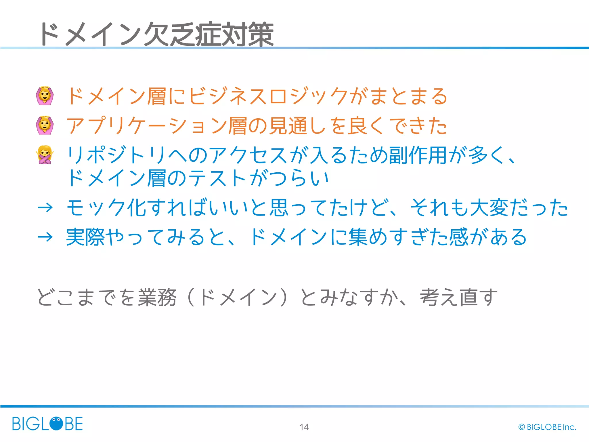 14 © BIGLOBE Inc.
ドメイン欠乏症対策
🙆 ドメイン層にビジネスロジックがまとまる
🙆 アプリケーション層の見通しを良くできた
🙅‍リポジトリへのアクセスが入るため副作用が多く、
ドメイン層のテストがつらい
→ モック化すればいいと思ってたけど、それも大変だった
→ 実際やってみると、ドメインに集めすぎた感がある
どこまでを業務（ドメイン）とみなすか、考え直す
 