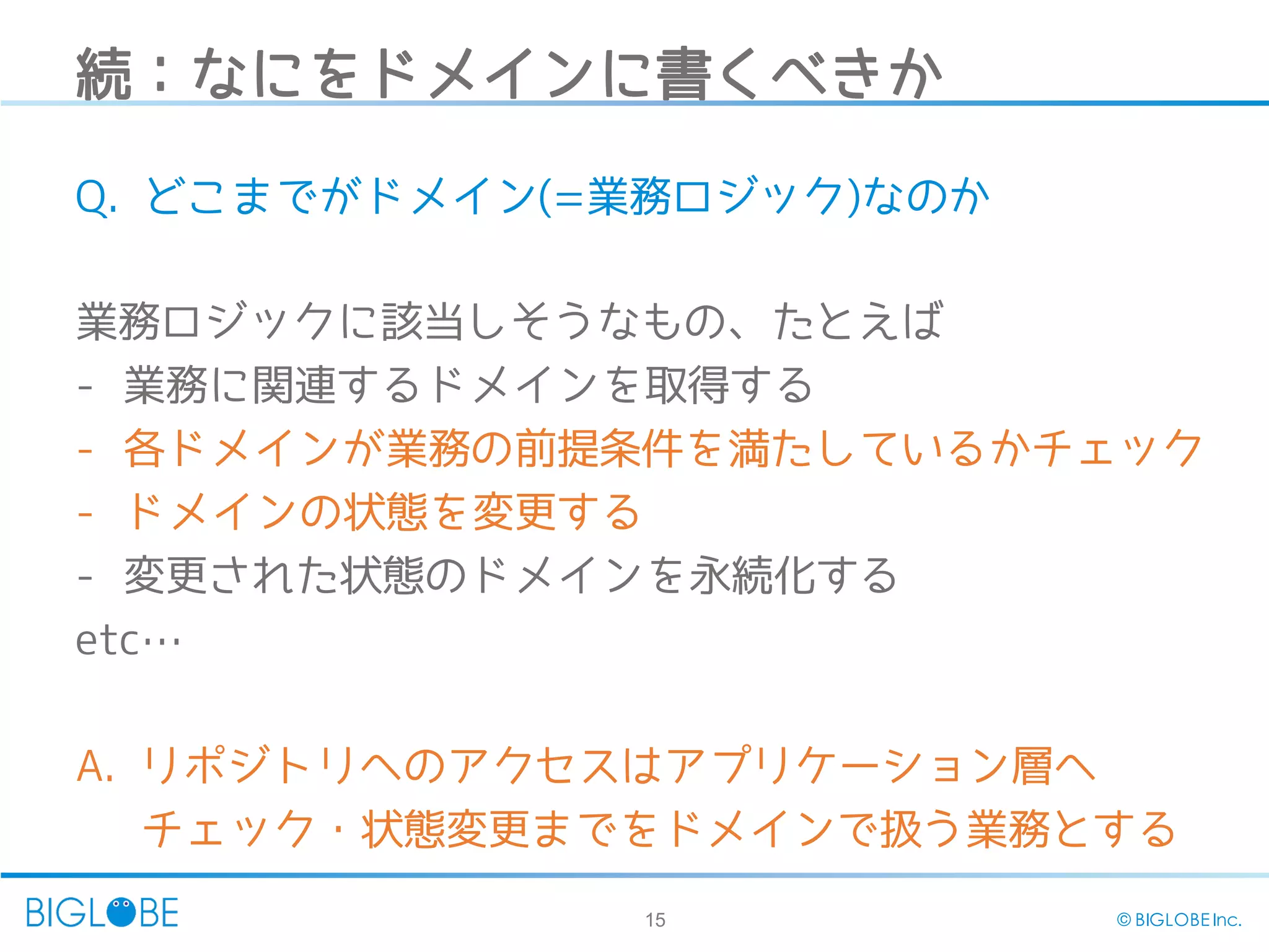 15 © BIGLOBE Inc.
続：なにをドメインに書くべきか
Q. どこまでがドメイン(=業務ロジック)なのか
業務ロジックに該当しそうなもの、たとえば
- 業務に関連するドメインを取得する
- 各ドメインが業務の前提条件を満たしているかチェック
- ドメインの状態を変更する
- 変更された状態のドメインを永続化する
etc…
A. リポジトリへのアクセスはアプリケーション層へ
チェック・状態変更までをドメインで扱う業務とする
 