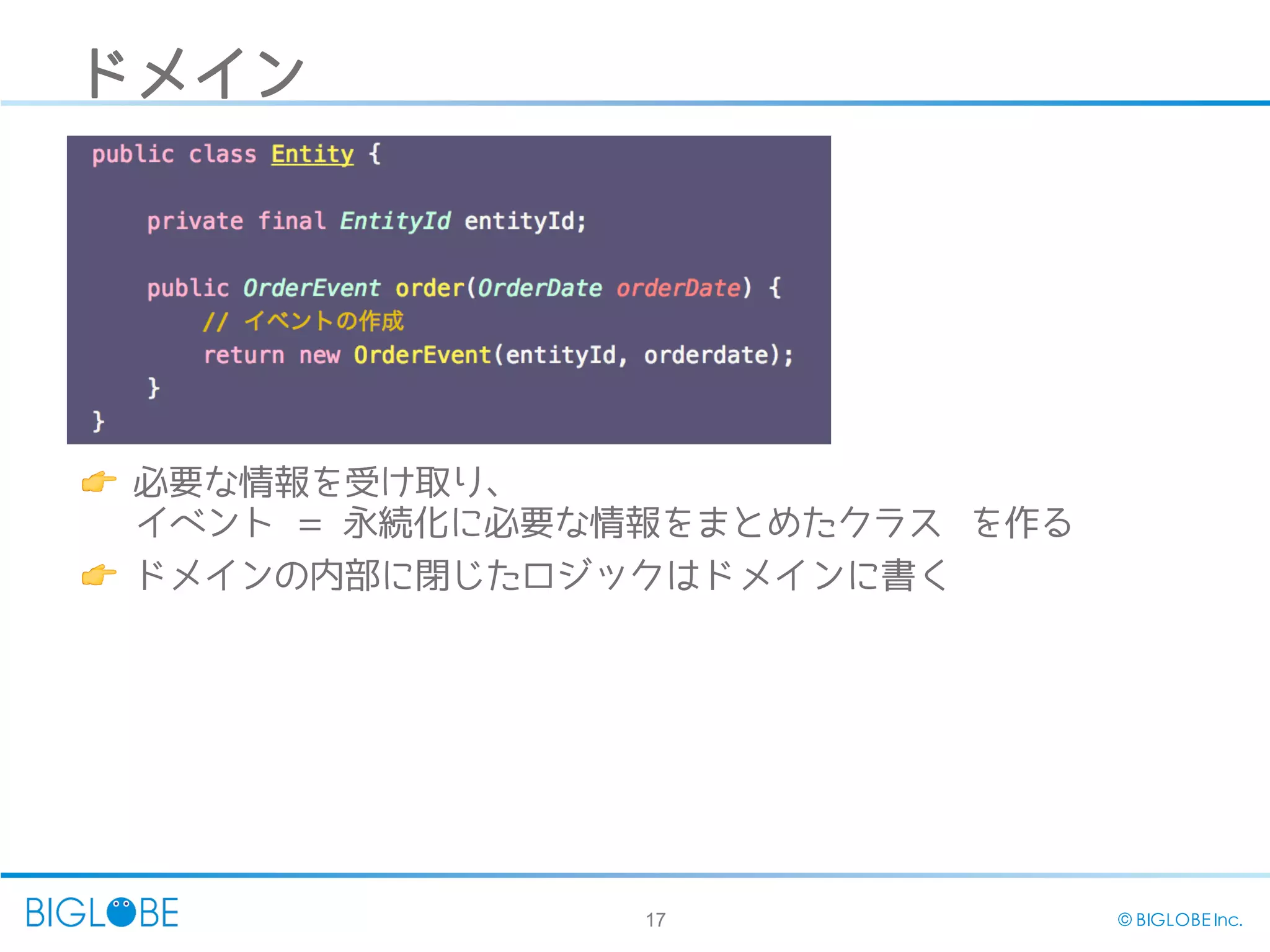17 © BIGLOBE Inc.
ドメイン
👉 必要な情報を受け取り、
イベント = 永続化に必要な情報をまとめたクラス を作る
👉 ドメインの内部に閉じたロジックはドメインに書く
 