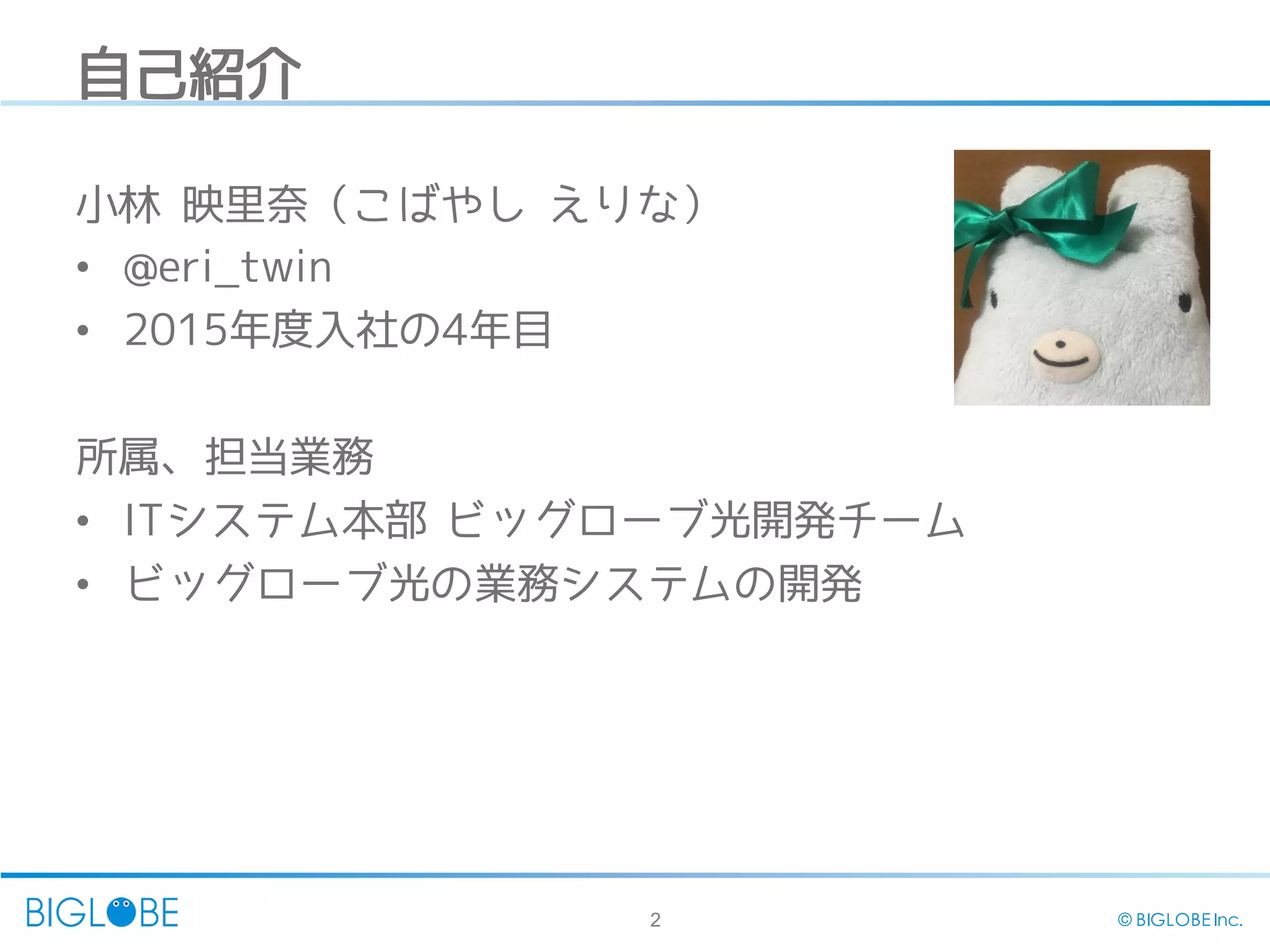 2 © BIGLOBE Inc.
自己紹介
小林 映里奈（こばやし えりな）
• @eri_twin
• 2015年度入社の4年目
所属、担当業務
• ITシステム本部 ビッグローブ光開発チーム
• ビッグローブ光の業務システムの開発
 