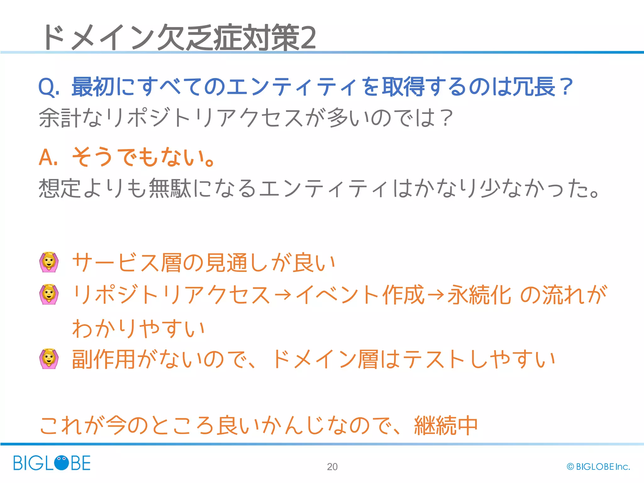 20 © BIGLOBE Inc.
ドメイン欠乏症対策2
🙆 サービス層の見通しが良い
🙆 リポジトリアクセス→イベント作成→永続化 の流れが
わかりやすい
🙆‍副作用がないので、ドメイン層はテストしやすい
これが今のところ良いかんじなので、継続中
Q.‍最初にすべてのエンティティを取得するのは冗長？
余計なリポジトリアクセスが多いのでは？
A. そうでもない。
想定よりも無駄になるエンティティはかなり少なかった。
 