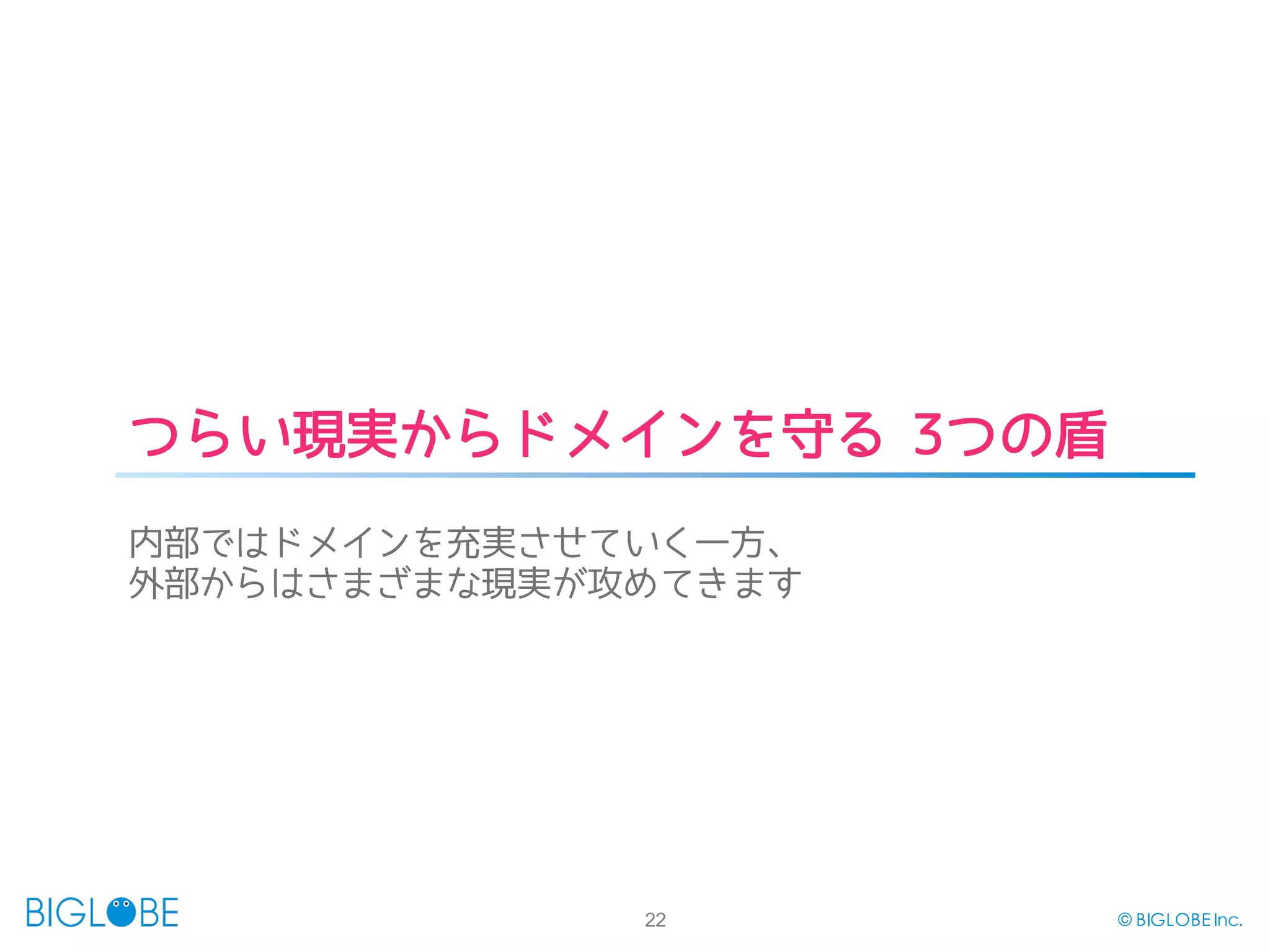 22 © BIGLOBE Inc.
つらい現実からドメインを守る 3つの盾
内部ではドメインを充実させていく一方、
外部からはさまざまな現実が攻めてきます
 