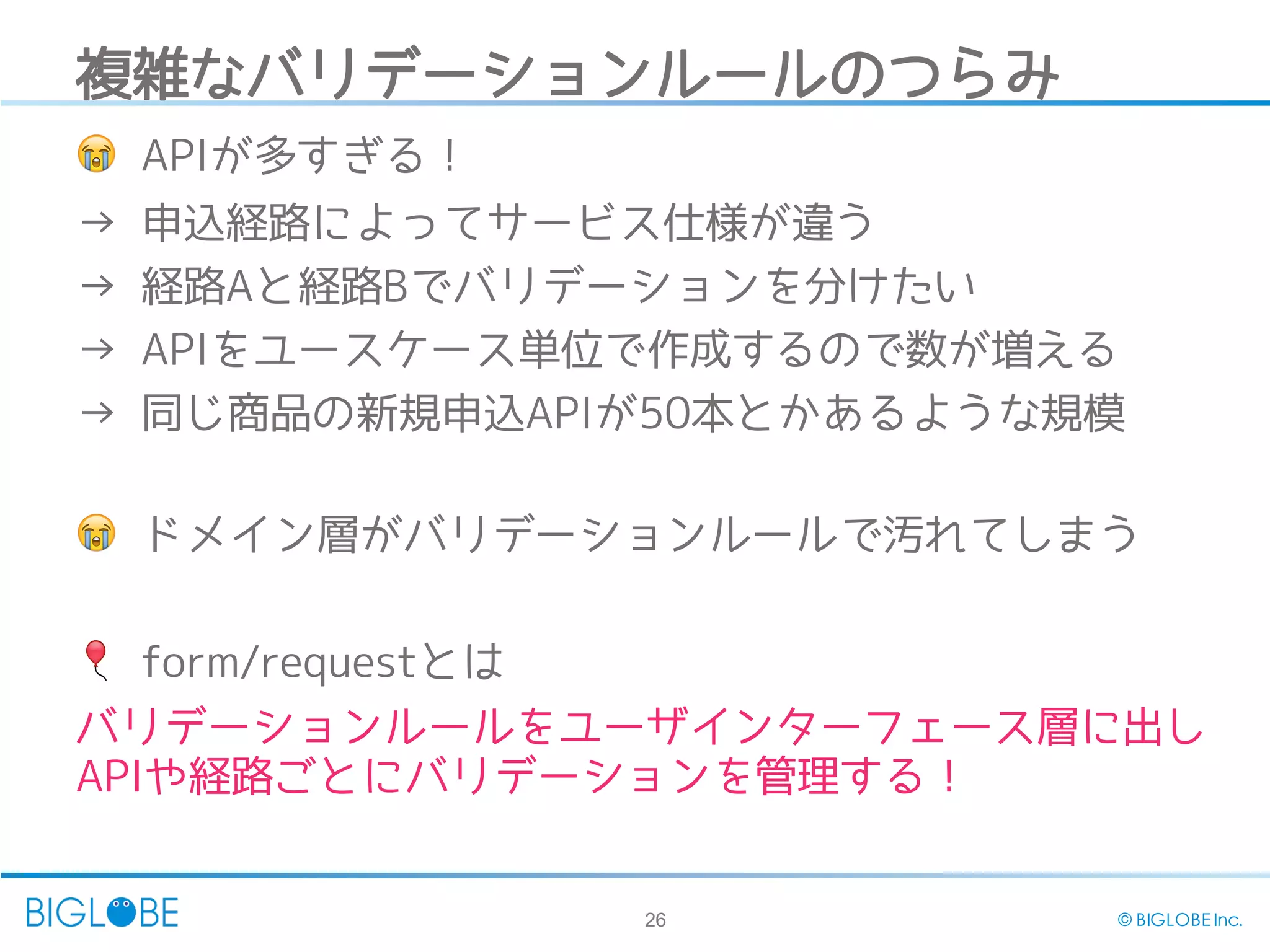 26 © BIGLOBE Inc.
複雑なバリデーションルールのつらみ
😭 APIが多すぎる！
→ 申込経路によってサービス仕様が違う
→ 経路Aと経路Bでバリデーションを分けたい
→ APIをユースケース単位で作成するので数が増える
→ 同じ商品の新規申込APIが50本とかあるような規模
😭 ドメイン層がバリデーションルールで汚れてしまう
🎈 form/requestとは
バリデーションルールをユーザインターフェース層に出し
APIや経路ごとにバリデーションを管理する！
 