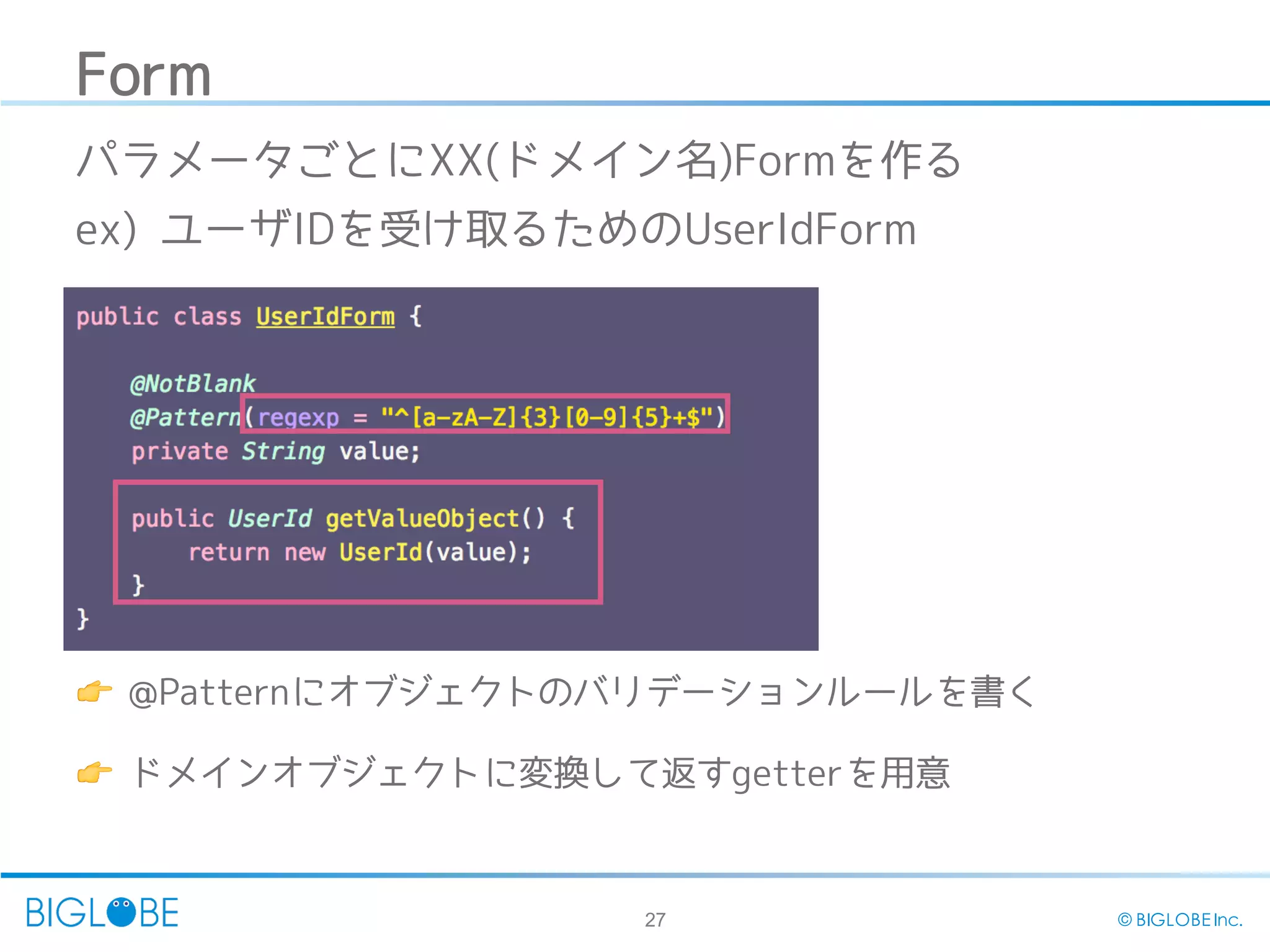 27 © BIGLOBE Inc.
Form
👉 @Patternにオブジェクトのバリデーションルールを書く
👉 ドメインオブジェクトに変換して返すgetterを用意
パラメータごとにXX(ドメイン名)Formを作る
ex) ユーザIDを受け取るためのUserIdForm
 