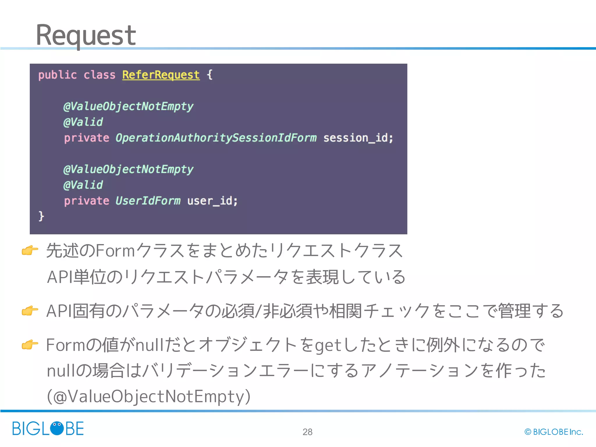 28 © BIGLOBE Inc.
Request
👉 先述のFormクラスをまとめたリクエストクラス
API単位のリクエストパラメータを表現している
👉 API固有のパラメータの必須/非必須や相関チェックをここで管理する
👉 Formの値がnullだとオブジェクトをgetしたときに例外になるので
nullの場合はバリデーションエラーにするアノテーションを作った
(@ValueObjectNotEmpty)
 