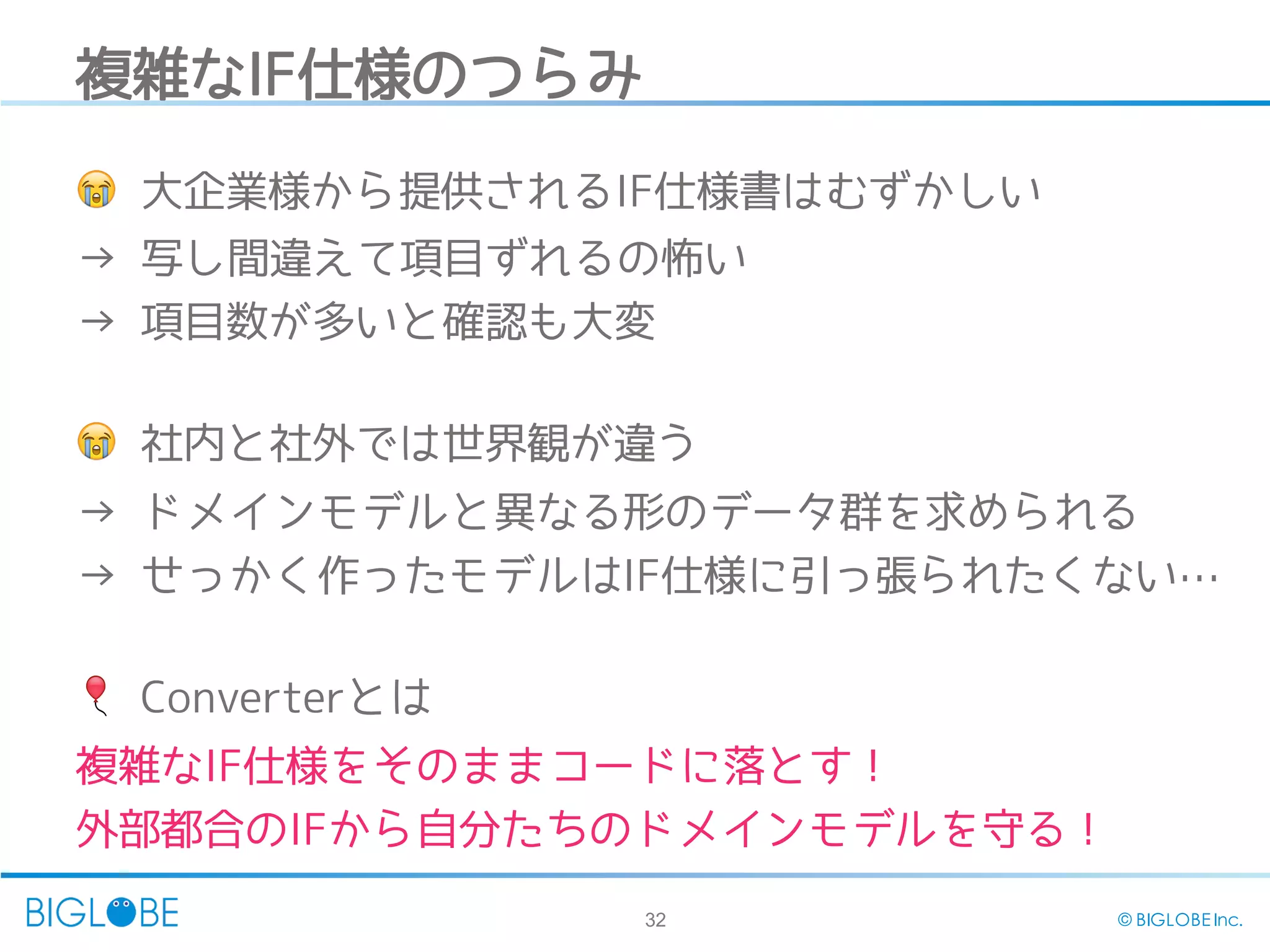 32 © BIGLOBE Inc.
複雑なIF仕様のつらみ
😭 大企業様から提供されるIF仕様書はむずかしい
→ 写し間違えて項目ずれるの怖い
→ 項目数が多いと確認も大変
😭 社内と社外では世界観が違う
→ ドメインモデルと異なる形のデータ群を求められる
→ せっかく作ったモデルはIF仕様に引っ張られたくない…
🎈 Converterとは
複雑なIF仕様をそのままコードに落とす！
外部都合のIFから自分たちのドメインモデルを守る！
 