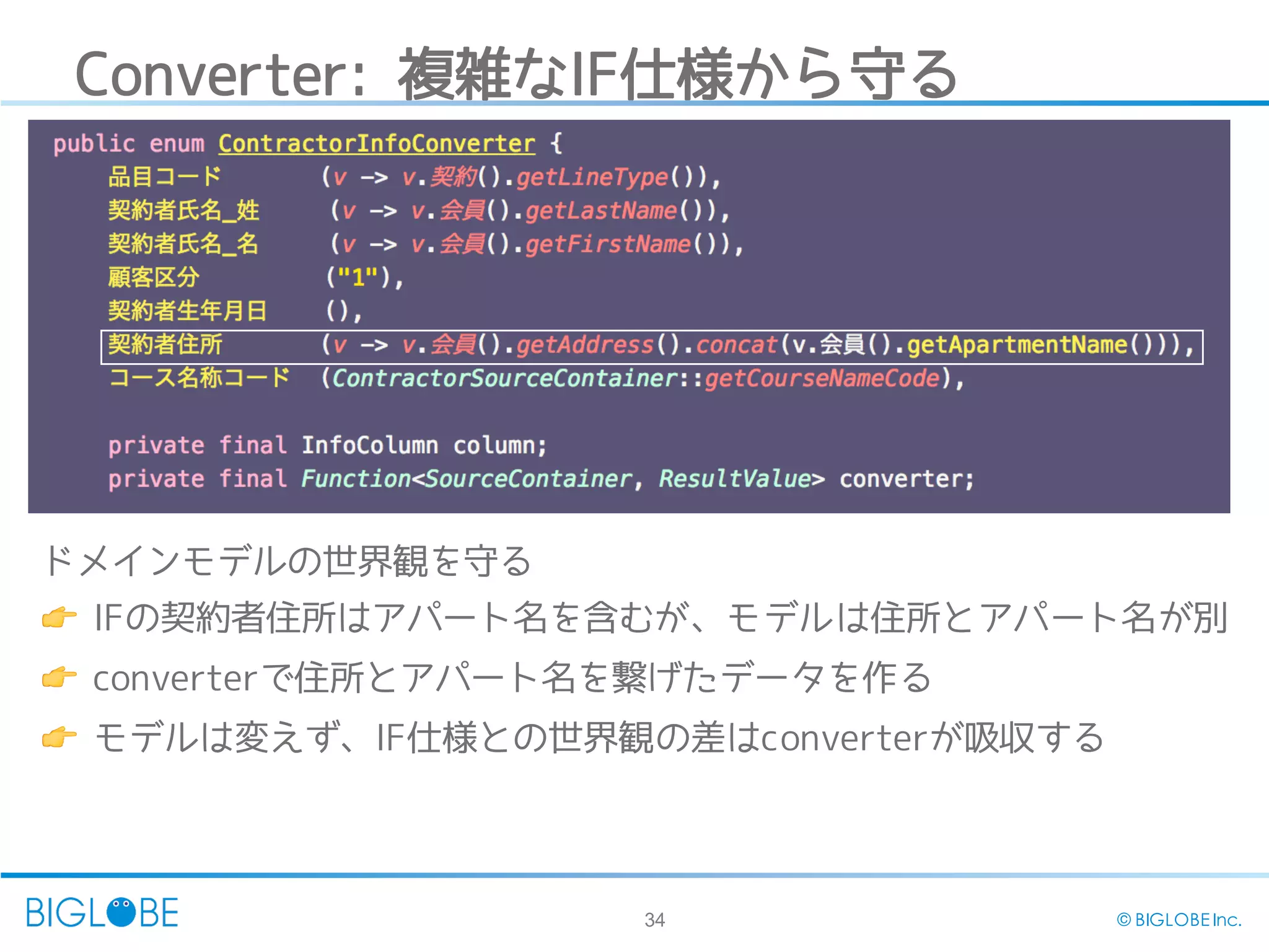 34 © BIGLOBE Inc.
Converter: 複雑なIF仕様から守る
ドメインモデルの世界観を守る
👉 IFの契約者住所はアパート名を含むが、モデルは住所とアパート名が別
👉 converterで住所とアパート名を繋げたデータを作る
👉 モデルは変えず、IF仕様との世界観の差はconverterが吸収する
 