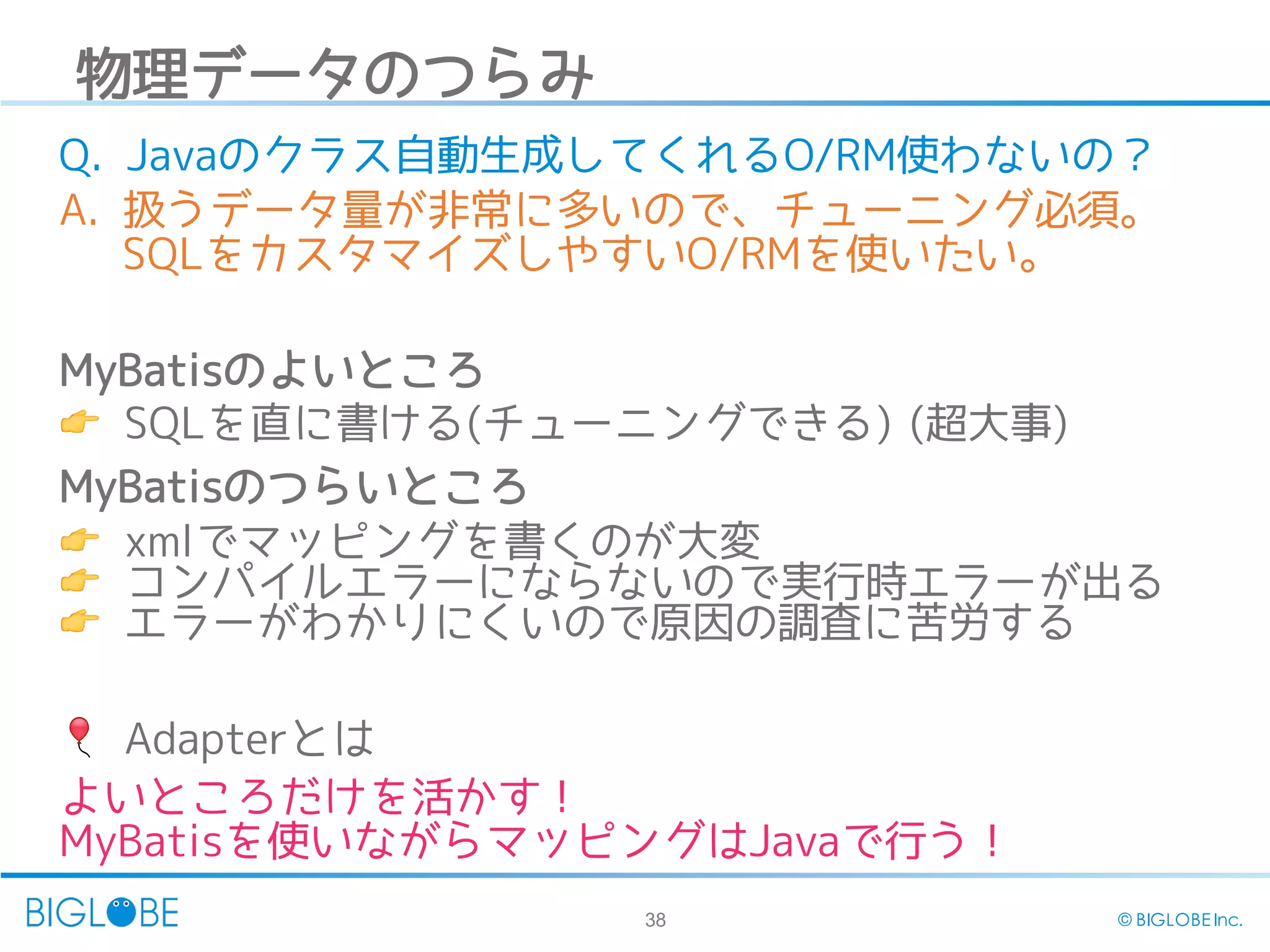 38 © BIGLOBE Inc.
物理データのつらみ
Q. Javaのクラス自動生成してくれるO/RM使わないの？
A. 扱うデータ量が非常に多いので、チューニング必須。
SQLをカスタマイズしやすいO/RMを使いたい。
MyBatisのよいところ
👉 SQLを直に書ける(チューニングできる) (超大事)
MyBatisのつらいところ
👉 xmlでマッピングを書くのが大変
👉 コンパイルエラーにならないので実行時エラーが出る
👉 エラーがわかりにくいので原因の調査に苦労する
🎈 Adapterとは
よいところだけを活かす！
MyBatisを使いながらマッピングはJavaで行う！
 