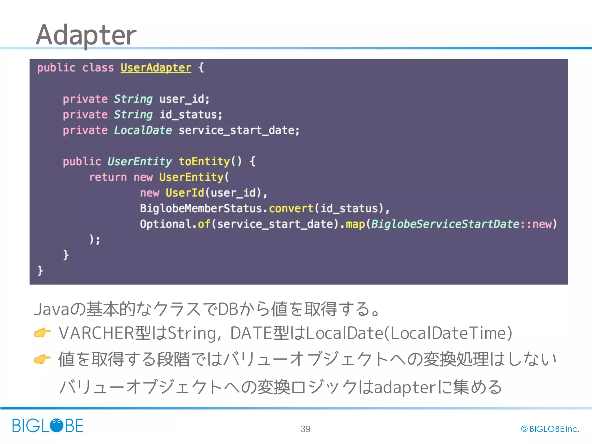 39 © BIGLOBE Inc.
Adapter
Javaの基本的なクラスでDBから値を取得する。
👉 VARCHER型はString, DATE型はLocalDate(LocalDateTime)
👉 値を取得する段階ではバリューオブジェクトへの変換処理はしない
バリューオブジェクトへの変換ロジックはadapterに集める
 