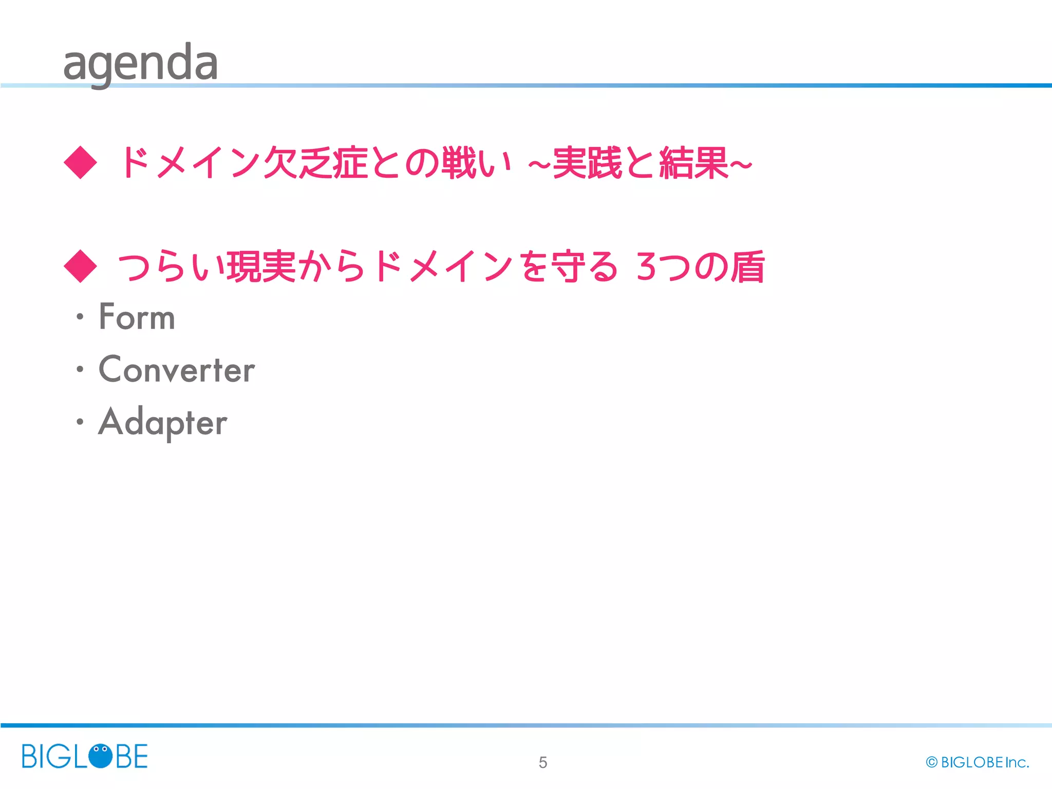 5 © BIGLOBE Inc.
agenda
◆ ドメイン欠乏症との戦い ~実践と結果~
◆ つらい現実からドメインを守る 3つの盾
・Form
・Converter
・Adapter
 