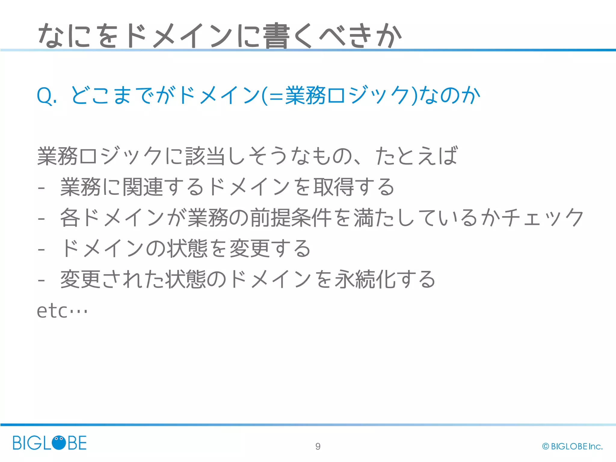 9 © BIGLOBE Inc.
なにをドメインに書くべきか
Q. どこまでがドメイン(=業務ロジック)なのか
業務ロジックに該当しそうなもの、たとえば
- 業務に関連するドメインを取得する
- 各ドメインが業務の前提条件を満たしているかチェック
- ドメインの状態を変更する
- 変更された状態のドメインを永続化する
etc…
 