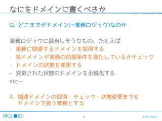 10 © BIGLOBE Inc.
なにをドメインに書くべきか
Q. どこまでがドメイン(=業務ロジック)なのか
業務ロジックに該当しそうなもの、たとえば
- 業務に関連するドメインを取得する
- 各ドメインが業務の前提条件を満たしているかチェック
- ドメインの状態を変更する
- 変更された状態のドメインを永続化する
etc…
A. 関連ドメインの取得・チェック・状態変更までを
ドメインで扱う業務とする
 