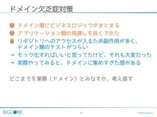 14 © BIGLOBE Inc.
ドメイン欠乏症対策
🙆 ドメイン層にビジネスロジックがまとまる
🙆 アプリケーション層の見通しを良くできた
🙅‍リポジトリへのアクセスが入るため副作用が多く、
ドメイン層のテストがつらい
→ モック化すればいいと思ってたけど、それも大変だった
→ 実際やってみると、ドメインに集めすぎた感がある
どこまでを業務（ドメイン）とみなすか、考え直す
 