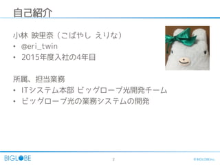 2 © BIGLOBE Inc.
自己紹介
小林 映里奈（こばやし えりな）
• @eri_twin
• 2015年度入社の4年目
所属、担当業務
• ITシステム本部 ビッグローブ光開発チーム
• ビッグローブ光の業務システムの開発
 