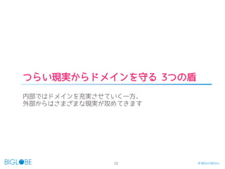 22 © BIGLOBE Inc.
つらい現実からドメインを守る 3つの盾
内部ではドメインを充実させていく一方、
外部からはさまざまな現実が攻めてきます
 