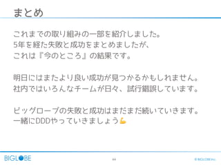 44 © BIGLOBE Inc.
まとめ
これまでの取り組みの一部を紹介しました。
5年を経た失敗と成功をまとめましたが、
これは『今のところ』の結果です。
明日にはまたより良い成功が見つかるかもしれません。
社内ではいろんなチームが日々、試行錯誤しています。
ビッグローブの失敗と成功はまだまだ続いていきます。
一緒にDDDやっていきましょう 💪
 