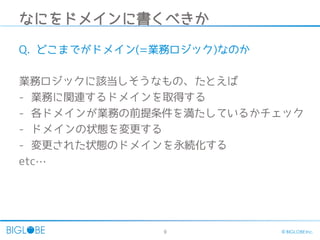 9 © BIGLOBE Inc.
なにをドメインに書くべきか
Q. どこまでがドメイン(=業務ロジック)なのか
業務ロジックに該当しそうなもの、たとえば
- 業務に関連するドメインを取得する
- 各ドメインが業務の前提条件を満たしているかチェック
- ドメインの状態を変更する
- 変更された状態のドメインを永続化する
etc…
 