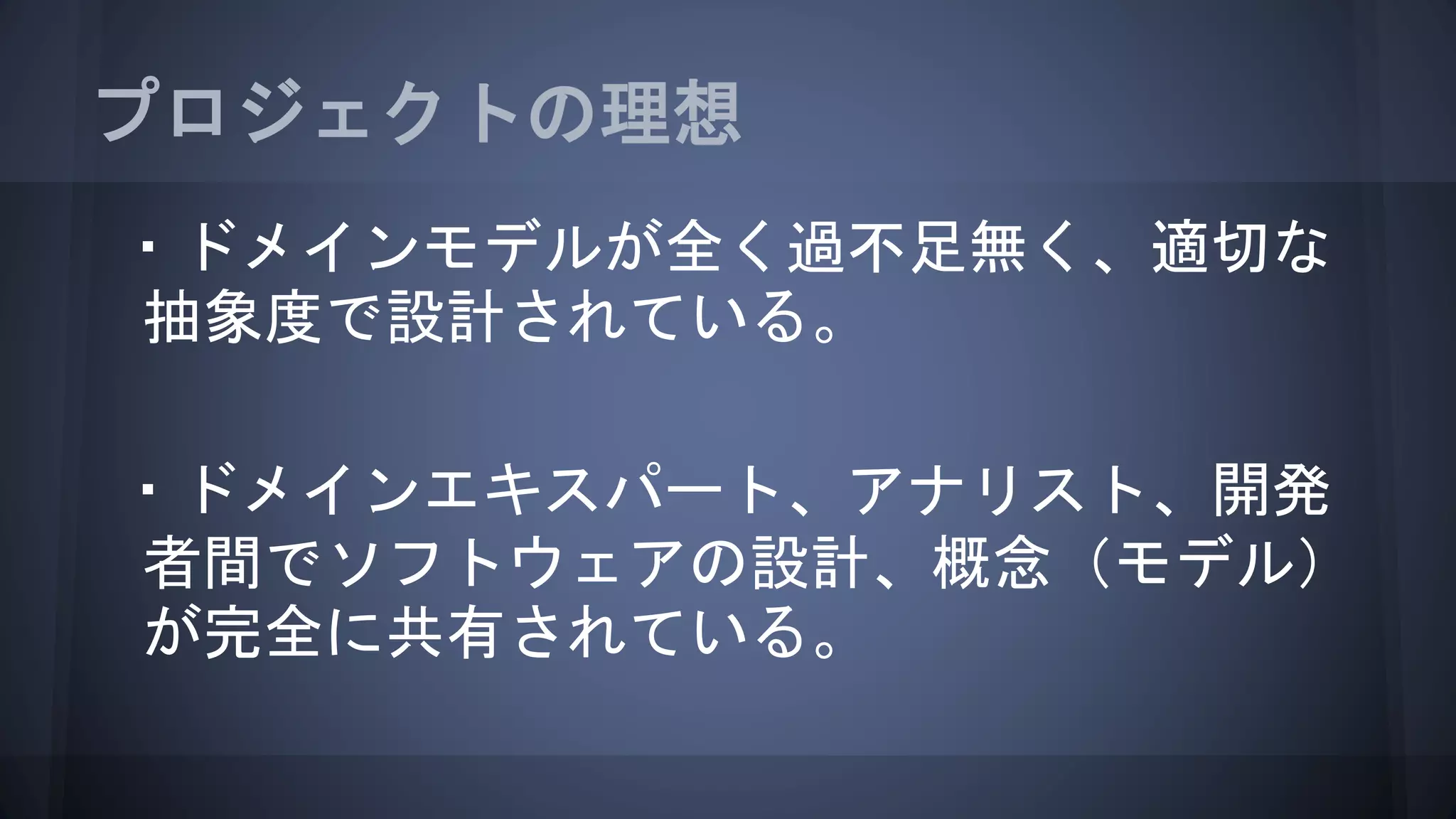 プロジェクトの理想
・ドメインモデルが全く過不足無く、適切な
抽象度で設計されている。
・ドメインエキスパート、アナリスト、開発
者間でソフトウェアの設計、概念（モデル）
が完全に共有されている。
 
