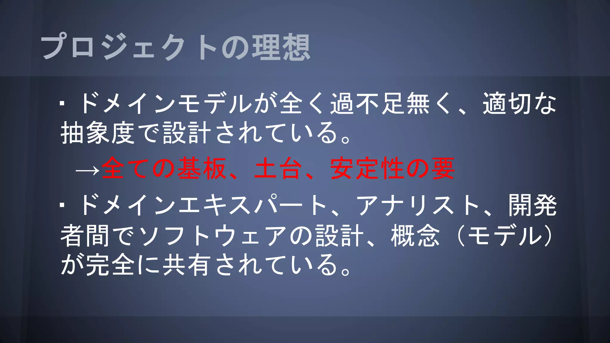 プロジェクトの理想
・ドメインモデルが全く過不足無く、適切な
抽象度で設計されている。
→全ての基板、土台、安定性の要
・ドメインエキスパート、アナリスト、開発
者間でソフトウェアの設計、概念（モデル）
が完全に共有されている。
 