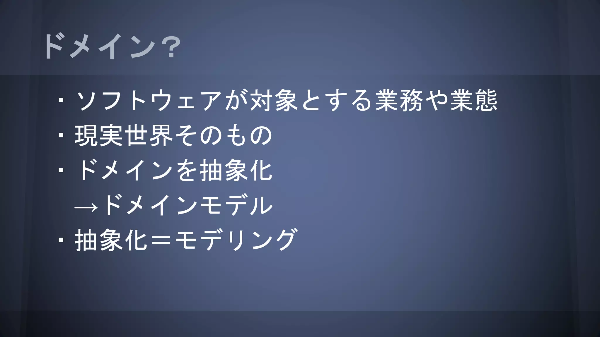 ドメイン？
・ソフトウェアが対象とする業務や業態
・現実世界そのもの
・ドメインを抽象化
→ドメインモデル
・抽象化＝モデリング
 