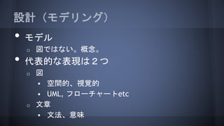設計（モデリング）
• モデル
o 図ではない。概念。
• 代表的な表現は２つ
o 図
 空間的、視覚的
 UML, フローチャートetc
o 文章
 文法、意味
 
