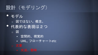 設計（モデリング）
• モデル
o 図ではない。概念。
• 代表的な表現は２つ
o 図
 空間的、視覚的
 UML, フローチャートetc
o 文章
 文法、意味
 