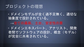 プロジェクトの理想
・ドメインモデルが全く過不足無く、適切な
抽象度で設計されている。
→全ての基板、土台、安定性の要
・ドメインエキスパート、アナリスト、開発
者間でソフトウェアの設計、概念（モデル）
が完全に共有されている。
 