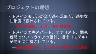 プロジェクトの理想
・ドメインモデルが全く過不足無く、適切な
抽象度で設計されている。
→全ての基板、土台、安定性の要
・ドメインエキスパート、アナリスト、開発
者間でソフトウェアの設計、概念（モデル）
が完全に共有されている。
→agile(機敏さ)、ビジネスの変化への追随
 