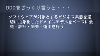ソフトウェアが対象とするビジネス業態を適
切に抽象化したドメインモデルをベースに会
議・設計・開発・運用を行う
DDDをざっくり言うと・・・
 
