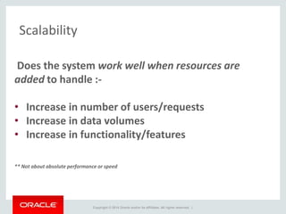 Copyright © 2014 Oracle and/or its affiliates. All rights reserved. |
Scalability
Does the system work well when resources are
added to handle :-
• Increase in number of users/requests
• Increase in data volumes
• Increase in functionality/features
** Not about absolute performance or speed
 
