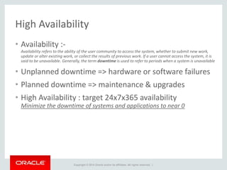 Copyright © 2014 Oracle and/or its affiliates. All rights reserved. |
High Availability
• Availability :-
Availability refers to the ability of the user community to access the system, whether to submit new work,
update or alter existing work, or collect the results of previous work. If a user cannot access the system, it is
said to be unavailable. Generally, the term downtime is used to refer to periods when a system is unavailable
• Unplanned downtime => hardware or software failures
• Planned downtime => maintenance & upgrades
• High Availability : target 24x7x365 availability
Minimize the downtime of systems and applications to near 0
 