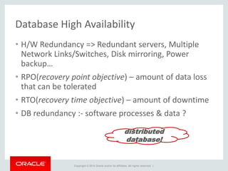 Copyright © 2014 Oracle and/or its affiliates. All rights reserved. |
Database High Availability
• H/W Redundancy => Redundant servers, Multiple
Network Links/Switches, Disk mirroring, Power
backup…
• RPO(recovery point objective) – amount of data loss
that can be tolerated
• RTO(recovery time objective) – amount of downtime
• DB redundancy :- software processes & data ?
distributed
database!
 