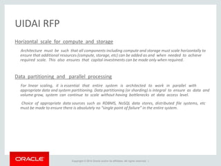 Copyright © 2014 Oracle and/or its affiliates. All rights reserved. |
UIDAI RFP
Horizontal scale for compute and storage
Architecture must be such that all components including compute and storage must scale horizontally to
ensure that additional resources (compute, storage, etc) can be added as and when needed to achieve
required scale. This also ensures that capital investments can be made only when required.
Data partitioning and parallel processing
For linear scaling, it is essential that entire system is architected to work in parallel with
appropriate data and system partitioning. Data partitioning (or sharding) is integral to ensure as data and
volume grow, system can continue to scale without having bottlenecks at data access level.
Choice of appropriate data sources such as RDBMS, NoSQL data stores, distributed file systems, etc
must be made to ensure there is absolutely no “single point of failure” in the entire system.
 