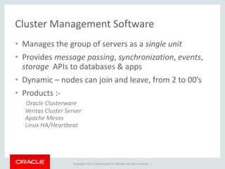 Copyright © 2014 Oracle and/or its affiliates. All rights reserved. |
Cluster Management Software
• Manages the group of servers as a single unit
• Provides message passing, synchronization, events,
storage APIs to databases & apps
• Dynamic – nodes can join and leave, from 2 to 00’s
• Products :-
Oracle Clusterware
Veritas Cluster Server
Apache Mesos
Linux HA/Heartbeat
 