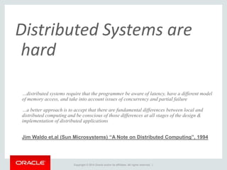 Copyright © 2014 Oracle and/or its affiliates. All rights reserved. |
Distributed Systems are
hard
…distributed systems require that the programmer be aware of latency, have a different model
of memory access, and take into account issues of concurrency and partial failure
…a better approach is to accept that there are fundamental differences between local and
distributed computing and be conscious of those differences at all stages of the design &
implementation of distributed applications
Jim Waldo et.al (Sun Microsystems) “A Note on Distributed Computing”, 1994
 