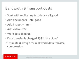 Copyright © 2014 Oracle and/or its affiliates. All rights reserved. |
Bandwidth & Transport Costs
• Start with replicating text data – all good
• Add documents – still good
• Add images – hmm
• Add video - ???
• Work gets piled up
• Data transfer is charged $$$ in the cloud
Estimate & design for real world data transfer,
compression
 