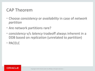 Copyright © 2014 Oracle and/or its affiliates. All rights reserved. |
CAP Theorem
• Choose consistency or availability in case of network
partition
• Are network partitions rare?
• consistency v/s latency tradeoff always inherent in a
DDB based on replication (unrelated to partition)
• PACELC
 