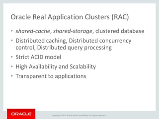 Copyright © 2014 Oracle and/or its affiliates. All rights reserved. |
Oracle Real Application Clusters (RAC)
• shared-cache, shared-storage, clustered database
• Distributed caching, Distributed concurrency
control, Distributed query processing
• Strict ACID model
• High Availability and Scalability
• Transparent to applications
 