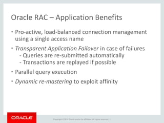 Copyright © 2014 Oracle and/or its affiliates. All rights reserved. |
Oracle RAC – Application Benefits
• Pro-active, load-balanced connection management
using a single access name
• Transparent Application Failover in case of failures
- Queries are re-submitted automatically
- Transactions are replayed if possible
• Parallel query execution
• Dynamic re-mastering to exploit affinity
 