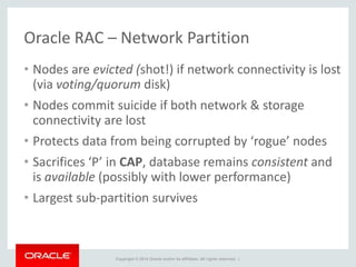 Copyright © 2014 Oracle and/or its affiliates. All rights reserved. |
Oracle RAC – Network Partition
• Nodes are evicted (shot!) if network connectivity is lost
(via voting/quorum disk)
• Nodes commit suicide if both network & storage
connectivity are lost
• Protects data from being corrupted by ‘rogue’ nodes
• Sacrifices ‘P’ in CAP, database remains consistent and
is available (possibly with lower performance)
• Largest sub-partition survives
 