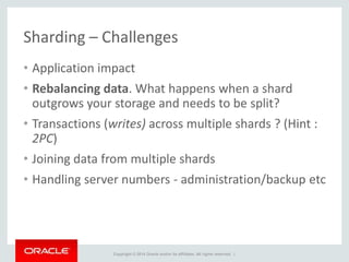 Copyright © 2014 Oracle and/or its affiliates. All rights reserved. |
Sharding – Challenges
• Application impact
• Rebalancing data. What happens when a shard
outgrows your storage and needs to be split?
• Transactions (writes) across multiple shards ? (Hint :
2PC)
• Joining data from multiple shards
• Handling server numbers - administration/backup etc
 
