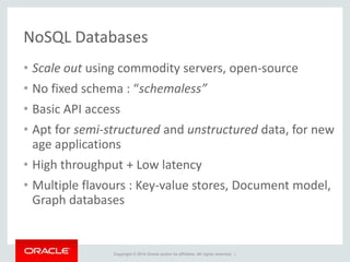Copyright © 2014 Oracle and/or its affiliates. All rights reserved. |
NoSQL Databases
• Scale out using commodity servers, open-source
• No fixed schema : “schemaless”
• Basic API access
• Apt for semi-structured and unstructured data, for new
age applications
• High throughput + Low latency
• Multiple flavours : Key-value stores, Document model,
Graph databases
 