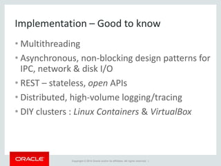 Copyright © 2014 Oracle and/or its affiliates. All rights reserved. |
Implementation – Good to know
• Multithreading
• Asynchronous, non-blocking design patterns for
IPC, network & disk I/O
• REST – stateless, open APIs
• Distributed, high-volume logging/tracing
• DIY clusters : Linux Containers & VirtualBox
 