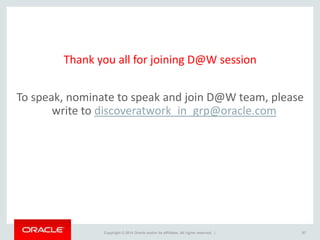 Copyright © 2014 Oracle and/or its affiliates. All rights reserved. | 97
Thank you all for joining D@W session
To speak, nominate to speak and join D@W team, please
write to discoveratwork_in_grp@oracle.com
 