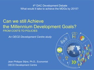 4th DAC Development Debate
              What would it take to achieve the MDGs by 2015?




Can we still Achieve
the Millennium Development Goals?
FROM COSTS TO POLICIES

   An OECD Development Centre study




   Jean Philippe Stijns, Ph.D., Economist
   OECD Development Centre
 