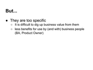 But... 
● They are too specific 
○ It is difficult to dig up business value from them 
○ less benefits for use by (and with) business people 
(BA, Product Owner) 
 