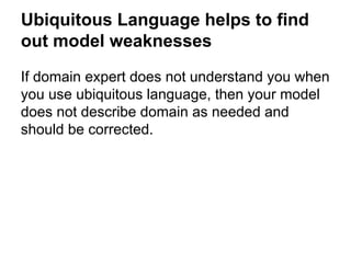 Ubiquitous Language helps to find 
out model weaknesses 
If domain expert does not understand you when 
you use ubiquitous language, then your model 
does not describe domain as needed and 
should be corrected. 
 
