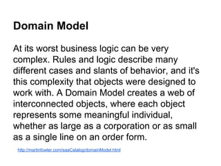 Domain Model 
At its worst business logic can be very 
complex. Rules and logic describe many 
different cases and slants of behavior, and it's 
this complexity that objects were designed to 
work with. A Domain Model creates a web of 
interconnected objects, where each object 
represents some meaningful individual, 
whether as large as a corporation or as small 
as a single line on an order form. 
http://martinfowler.com/eaaCatalog/domainModel.html 
 
