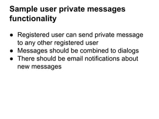 Sample user private messages 
functionality 
● Registered user can send private message 
to any other registered user 
● Messages should be combined to dialogs 
● There should be email notifications about 
new messages 
 