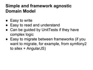 Simple and framework agnostic 
Domain Model 
● Easy to write 
● Easy to read and understand 
● Can be guided by UnitTests if they have 
complex logic 
● Easy to migrate between frameworks (if you 
want to migrate, for example, from symfony2 
to silex + AngularJS) 
 